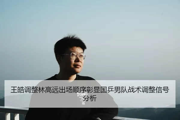 王皓调整林高远出场顺序彰显国乒男队战术调整信号分析