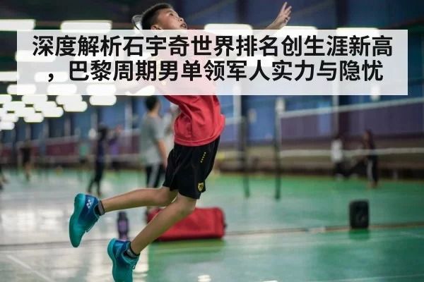 深度解析石宇奇世界排名创生涯新高，巴黎周期男单领军人实力与隐忧
