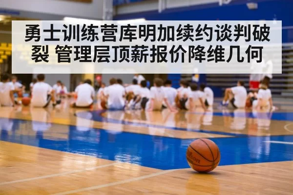 勇士训练营库明加续约谈判破裂 管理层顶薪报价降维几何