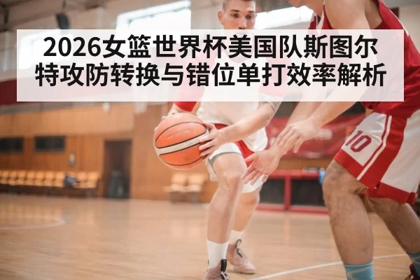 2026女篮世界杯美国队斯图尔特攻防转换与错位单打效率解析