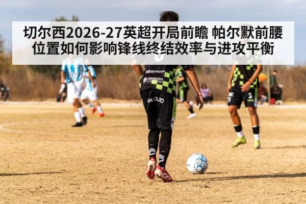 切尔西2026-27英超开局前瞻 帕尔默前腰位置如何影响锋线终结效率与进攻平衡