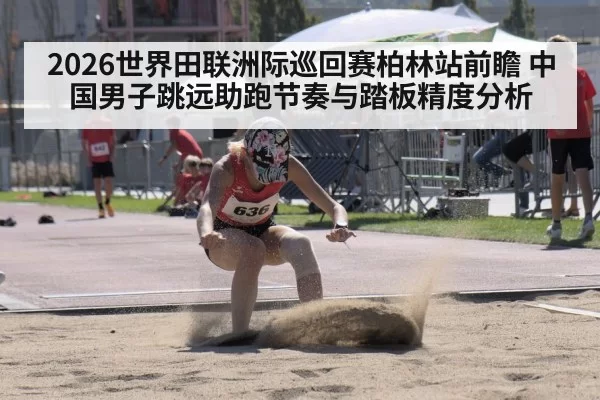 2026世界田联洲际巡回赛柏林站前瞻 中国男子跳远助跑节奏与踏板精度分析